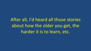 After all, I'd heard all those stories
about how the older you get, the
harder it is to learn, etc.
 