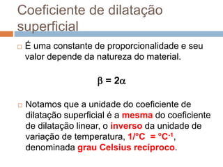 Coeficiente de dilatação
superficial
 É uma constante de proporcionalidade e seu
valor depende da natureza do material.
 = 2
 Notamos que a unidade do coeficiente de
dilatação superficial é a mesma do coeficiente
de dilatação linear, o inverso da unidade de
variação de temperatura, 1/°C = °C-1,
denominada grau Celsius recíproco.
 