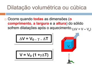 Dilatação volumétrica ou cúbica
 Ocorre quando todas as dimensões (o
comprimento, a largura e a altura) do sólido
sofrem dilatações após o aquecimento.
Vo
V
(V = V – Vo)
 