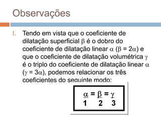 Observações
I. Tendo em vista que o coeficiente de
dilatação superficial  é o dobro do
coeficiente de dilatação linear  ( = 2) e
que o coeficiente de dilatação volumétrica 
é o triplo do coeficiente de dilatação linear 
( = 3), podemos relacionar os três
coeficientes do seguinte modo:
 