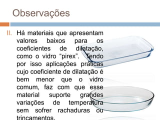 Observações
II. Há materiais que apresentam
valores baixos para os
coeficientes de dilatação,
como o vidro “pirex”. Tendo
por isso aplicações práticas
cujo coeficiente de dilatação é
bem menor que o vidro
comum, faz com que esse
material suporte grandes
variações de temperatura
sem sofrer rachaduras ou
 
