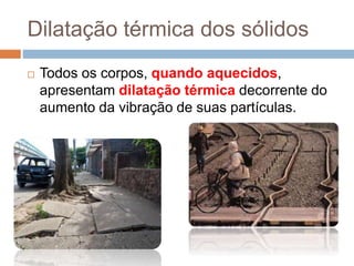 Dilatação térmica dos sólidos
 Todos os corpos, quando aquecidos,
apresentam dilatação térmica decorrente do
aumento da vibração de suas partículas.
 