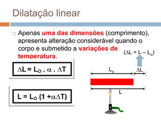 Dilatação linear
 Apenas uma das dimensões (comprimento),
apresenta alteração considerável quando o
corpo e submetido a variações de
temperatura.
Lo
L
L
(L = L – Lo)
 