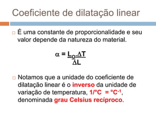 Coeficiente de dilatação linear
 É uma constante de proporcionalidade e seu
valor depende da natureza do material.
 = LO.T
L
 Notamos que a unidade do coeficiente de
dilatação linear é o inverso da unidade de
variação de temperatura, 1/°C = °C-1,
denominada grau Celsius recíproco.
 