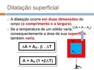  A dilatação ocorre em duas dimensões do
corpo (o comprimento e a largura).
 Se a temperatura de um sólido varia,
consequentemente a área de sua superfície
também varia.
Dilatação superficial
Ao
(A = A – Ao)
A
 