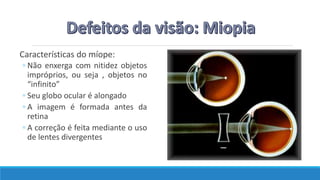 Características do míope:
◦ Não enxerga com nitidez objetos
impróprios, ou seja , objetos no
“infinito”
◦ Seu globo ocular é alongado
◦ A imagem é formada antes da
retina
◦ A correção é feita mediante o uso
de lentes divergentes
 