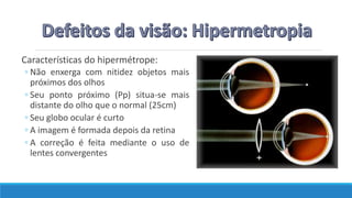 Características do hipermétrope:
◦ Não enxerga com nitidez objetos mais
próximos dos olhos
◦ Seu ponto próximo (Pp) situa-se mais
distante do olho que o normal (25cm)
◦ Seu globo ocular é curto
◦ A imagem é formada depois da retina
◦ A correção é feita mediante o uso de
lentes convergentes
 