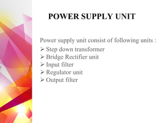 POWER SUPPLY UNIT
Power supply unit consist of following units :
➢ Step down transformer
➢ Bridge Rectifier unit
➢ Input filter
➢ Regulator unit
➢ Output filter
 