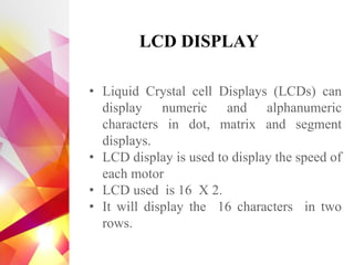 • Liquid Crystal cell Displays (LCDs) can
display numeric and alphanumeric
characters in dot, matrix and segment
displays.
• LCD display is used to display the speed of
each motor
• LCD used is 16 X 2.
• It will display the 16 characters in two
rows.
LCD DISPLAY
 