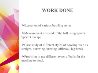 WORK DONE
❖Execution of various bowling styles
❖Measurement of speed of the ball using Sports
Speed Gun app.
❖Case study of different styles of bowling such as
straight, outswing, inswing, offbreak, leg break
❖Provision to use different types of balls for the
machine to bowl.
 