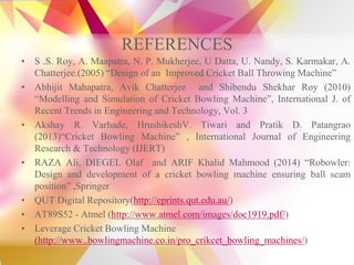 REFERENCES
• S .S. Roy, A. Maapatra, N. P. Mukherjee, U Datta, U. Nandy, S. Karmakar, A.
Chatterjee.(2005) “Design of an Improved Cricket Ball Throwing Machine”
• Abhijit Mahapatra, Avik Chatterjee and Shibendu Shekhar Roy (2010)
“Modelling and Simulation of Cricket Bowling Machine”, International J. of
Recent Trends in Engineering and Technology, Vol. 3
• Akshay R. Varhade, HrushikeshV. Tiwari and Pratik D. Patangrao
(2013)“Cricket Bowling Machine” , International Journal of Engineering
Research & Technology (IJERT)
• RAZA Ali, DIEGEL Olaf and ARIF Khalid Mahmood (2014) “Robowler:
Design and development of a cricket bowling machine ensuring ball seam
position” ,Springer
• QUT Digital Repository(http://eprints.qut.edu.au/)
• AT89S52 - Atmel (http://www.atmel.com/images/doc1919.pdf/)
• Leverage Cricket Bowling Machine
(http://www..bowlingmachine.co.in/pro_crikcet_bowling_machines/)
 