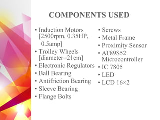 COMPONENTS USED
• Induction Motors
[2500rpm, 0.35HP,
0.5amp]
• Trolley Wheels
[diameter=21cm]
• Electronic Regulators
• Ball Bearing
• Antifriction Bearing
• Sleeve Bearing
• Flange Bolts
• Screws
• Metal Frame
• Proximity Sensor
• AT89S52
Microcontroller
• IC 7805
• LED
• LCD 16×2
 