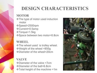DESIGN CHARACTERISTICS
MOTOR
❖The type of motor used induction
motor
❖Speed=2500rpm
❖Current=0.5amp
❖Torque=1.5kg
❖Space between two motor=6.8cm
WHEEL
❖The wheel used is trolley wheel.
❖Weight of the wheel =850g
❖Diameter of the wheel=20cm
VALVE
❖Diameter of the valve =7cm
❖Diameter of the ball=6.8cm
❖Total height of the machine =1m
 