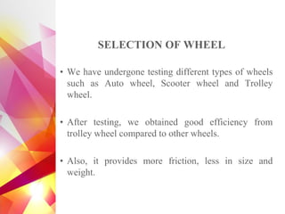 SELECTION OF WHEEL
• We have undergone testing different types of wheels
such as Auto wheel, Scooter wheel and Trolley
wheel.
• After testing, we obtained good efficiency from
trolley wheel compared to other wheels.
• Also, it provides more friction, less in size and
weight.
 