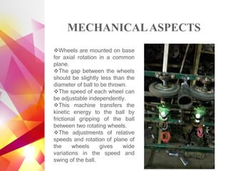 MECHANICALASPECTS
❖Wheels are mounted on base
for axial rotation in a common
plane.
❖The gap between the wheels
should be slightly less than the
diameter of ball to be thrown.
❖The speed of each wheel can
be adjustable independently.
❖This machine transfers the
kinetic energy to the ball by
frictional gripping of the ball
between two rotating wheels.
❖The adjustments of relative
speeds and rotation of plane of
the wheels gives wide
variations in the speed and
swing of the ball.
 
