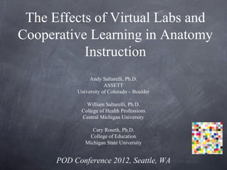 The Effects of Virtual Labs and
Cooperative Learning in Anatomy
           Instruction
                Andy Saltarelli, Ph.D.
                       ASSETT
           University of Colorado – Boulder

               William Saltarelli, Ph.D.
             College of Health Professions
             Central Michigan University

                 Cary Roseth, Ph.D.
                College of Education
              Michigan State University


      POD Conference 2012, Seattle, WA
 
