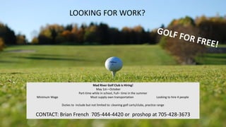 LOOKING FOR WORK?
Mad River Golf Club is Hiring!
May 1st—October
Part-time while in school, Full– time in the summer
Minimum Wage Must supply own transportation Looking to hire 4 people
Duties to include but not limited to: cleaning golf carts/clubs, practice range
CONTACT: Brian French 705-444-4420 or proshop at 705-428-3673
 