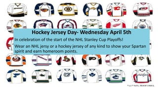 Hockey Jersey Day- Wednesday April 5th
In celebration of the start of the NHL Stanley Cup Playoffs!
Wear an NHL jersy or a hockey jersey of any kind to show your Spartan
spirit and earn homeroom points.
 