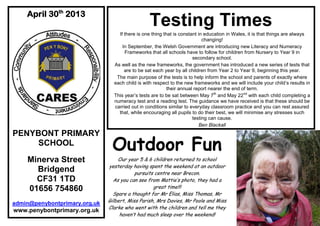 .
April 30th
2013
PENYBONT PRIMARY
SCHOOL
Minerva Street
Bridgend
CF31 1TD
01656 754860
admin@penybontprimary.org.uk
www.penybontprimary.org.uk
Testing Times
If there is one thing that is constant in education in Wales, it is that things are always
changing!
In September, the Welsh Government are introducing new Literacy and Numeracy
Frameworks that all schools have to follow for children from Nursery to Year 9 in
secondary school.
As well as the new frameworks, the government has introduced a new series of tests that
are to be sat each year by all children from Year 2 to Year 9, beginning this year.
The main purpose of the tests is to help inform the school and parents of exactly where
each child is with respect to the new frameworks and we will include your child’s results in
their annual report nearer the end of term.
This year’s tests are to be sat between May 7th
and May 22nd
with each child completing a
numeracy test and a reading test. The guidance we have received is that these should be
carried out in conditions similar to everyday classroom practice and you can rest assured
that, while encouraging all pupils to do their best, we will minimise any stresses such
testing can cause.
Ben Blackall
Outdoor Fun
Our year 5 & 6 children returned to school
yesterday having spent the weekend at an outdoor
pursuits centre near Brecon.
As you can see from Mattie’s photo, they had a
great time!!!
Spare a thought for Mr Elias, Miss Thomas, Mr
Gilbert, Miss Parish, Mrs Davies, Mr Poole and Miss
Clarke who went with the children and tell me they
haven’t had much sleep over the weekend!
 