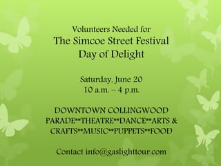 Volunteers Needed for
The Simcoe Street Festival
Day of Delight
Saturday, June 20
10 a.m. – 4 p.m.
DOWNTOWN COLLINGWOOD
PARADE**THEATRE**DANCE**ARTS &
CRAFTS**MUSIC**PUPPETS**FOOD
Contact info@gaslighttour.com
 