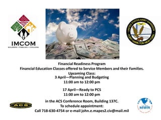 Financial Readiness Program
Financial Education Classes offered to Service Members and their Families.
Upcoming Class:
3 April—Planning and Budgeting
11:00 am to 12:00 pm
17 April—Ready to PCS
11:00 am to 12:00 pm
in the ACS Conference Room, Building 137C.
To schedule appointment:
Call 718-630-4754 or e-mail john.e.mapes2.civ@mail.mil
 