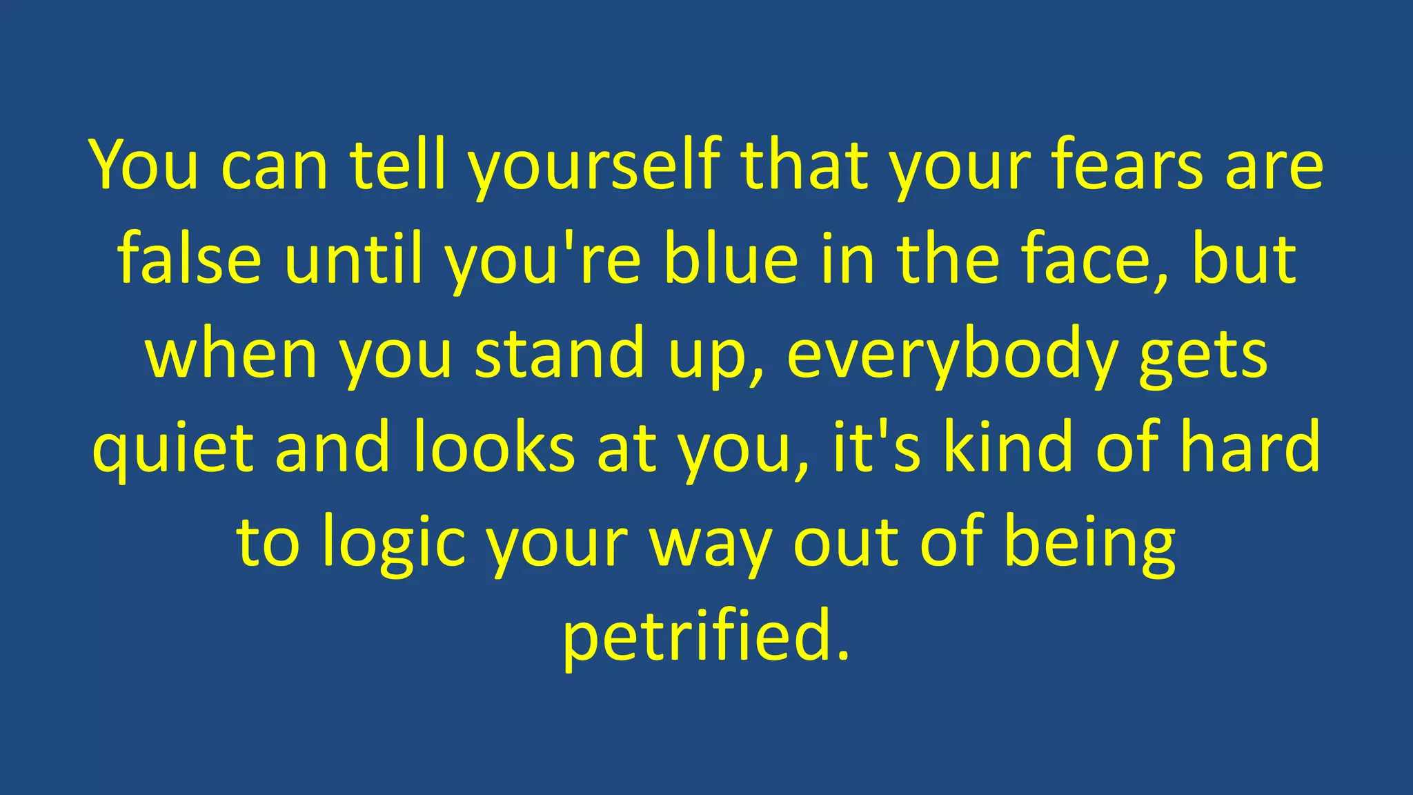 You can tell yourself that your fears are
false until you're blue in the face, but
when you stand up, everybody gets
quiet and looks at you, it's kind of hard
to logic your way out of being
petrified.
 