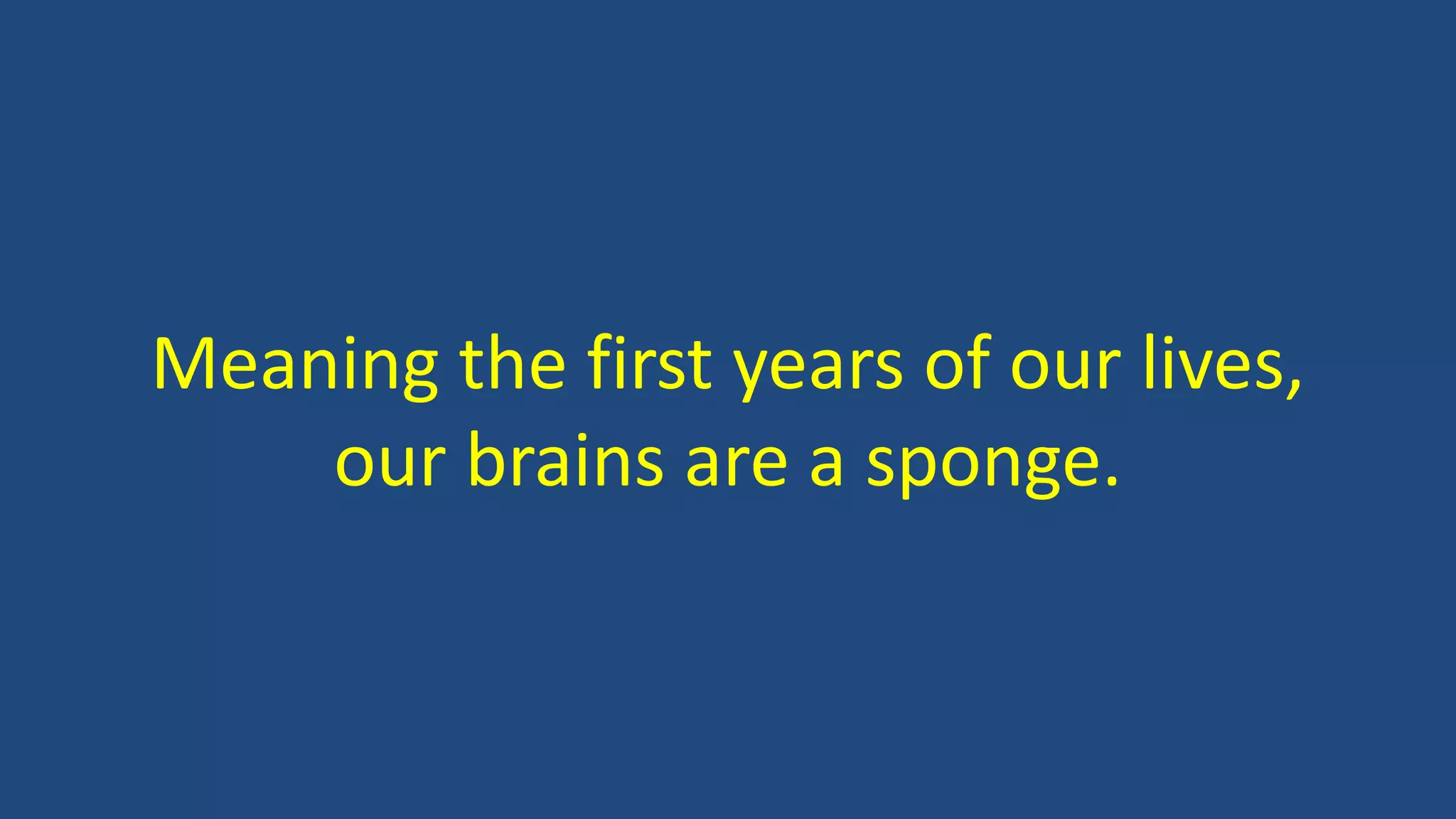 Meaning the first years of our lives,
our brains are a sponge.
 