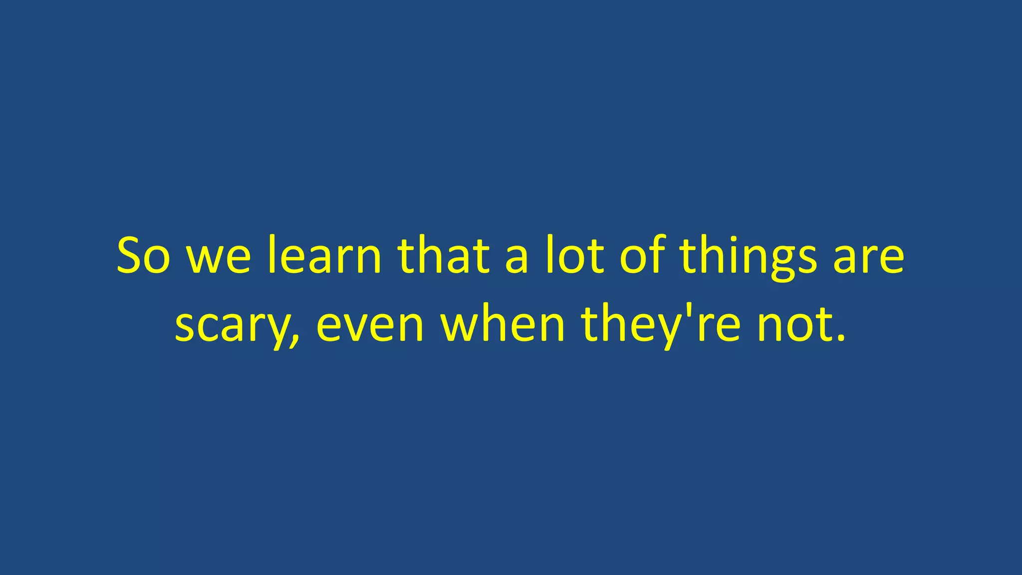 So we learn that a lot of things are
scary, even when they're not.
 