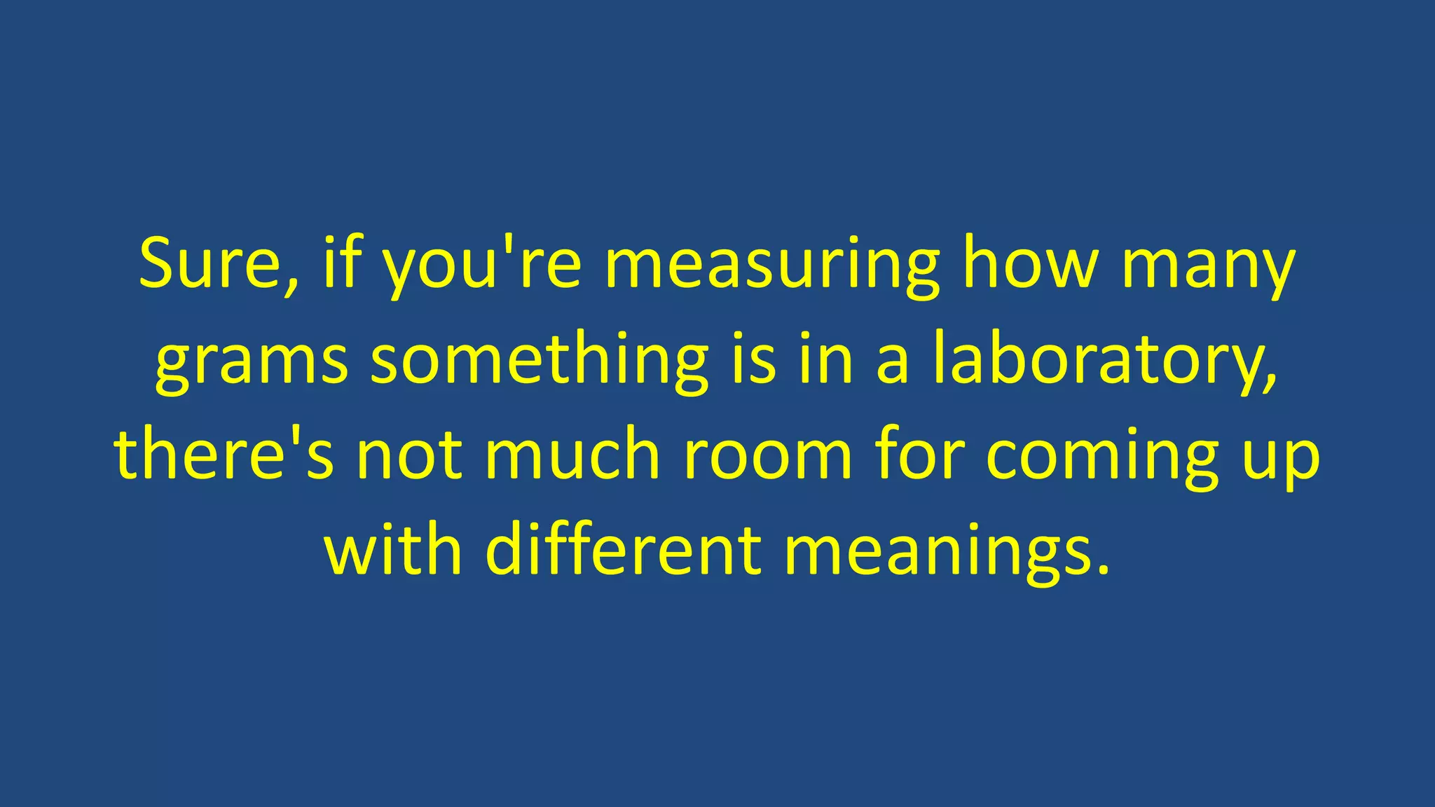 Sure, if you're measuring how many
grams something is in a laboratory,
there's not much room for coming up
with different meanings.
 