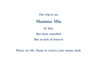 The trip to see
Mamma Mia
In May
Has been cancelled
Due to lack of interest
Please see Mr. Pauze to receive your money back
 