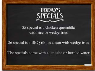 $5 special is a chicken quesadilla
with rice or wedge fries
$6 special is a BBQ rib on a bun with wedge fries
The specials come with a jet juice or bottled water
 