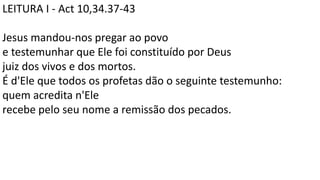 LEITURA I - Act 10,34.37-43
Jesus mandou-nos pregar ao povo
e testemunhar que Ele foi constituído por Deus
juiz dos vivos e dos mortos.
É d'Ele que todos os profetas dão o seguinte testemunho:
quem acredita n'Ele
recebe pelo seu nome a remissão dos pecados.
 
