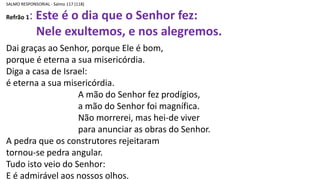 SALMO RESPONSORIAL - Salmo 117 (118)
Refrão 1: Este é o dia que o Senhor fez:
Nele exultemos, e nos alegremos.
Dai graças ao Senhor, porque Ele é bom,
porque é eterna a sua misericórdia.
Diga a casa de Israel:
é eterna a sua misericórdia.
A mão do Senhor fez prodígios,
a mão do Senhor foi magnífica.
Não morrerei, mas hei-de viver
para anunciar as obras do Senhor.
A pedra que os construtores rejeitaram
tornou-se pedra angular.
Tudo isto veio do Senhor:
E é admirável aos nossos olhos.
 
