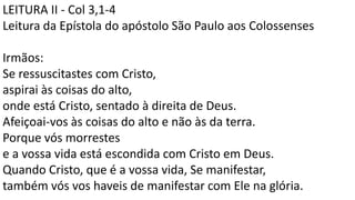 LEITURA II - Col 3,1-4
Leitura da Epístola do apóstolo São Paulo aos Colossenses
Irmãos:
Se ressuscitastes com Cristo,
aspirai às coisas do alto,
onde está Cristo, sentado à direita de Deus.
Afeiçoai-vos às coisas do alto e não às da terra.
Porque vós morrestes
e a vossa vida está escondida com Cristo em Deus.
Quando Cristo, que é a vossa vida, Se manifestar,
também vós vos haveis de manifestar com Ele na glória.
 