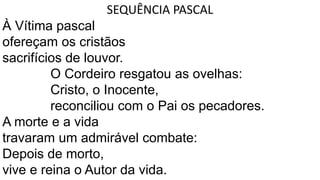 SEQUÊNCIA PASCAL
À Vítima pascal
ofereçam os cristãos
sacrifícios de louvor.
O Cordeiro resgatou as ovelhas:
Cristo, o Inocente,
reconciliou com o Pai os pecadores.
A morte e a vida
travaram um admirável combate:
Depois de morto,
vive e reina o Autor da vida.
 