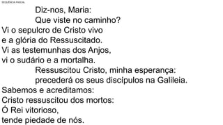 SEQUÊNCIA PASCAL
Diz-nos, Maria:
Que viste no caminho?
Vi o sepulcro de Cristo vivo
e a glória do Ressuscitado.
Vi as testemunhas dos Anjos,
vi o sudário e a mortalha.
Ressuscitou Cristo, minha esperança:
precederá os seus discípulos na Galileia.
Sabemos e acreditamos:
Cristo ressuscitou dos mortos:
Ó Rei vitorioso,
tende piedade de nós.
 