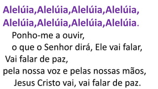 Alelúia,Alelúia,Alelúia,Alelúia,
Alelúia,Alelúia,Alelúia,Alelúia.
Ponho-me a ouvir,
o que o Senhor dirá, Ele vai falar,
Vai falar de paz,
pela nossa voz e pelas nossas mãos,
Jesus Cristo vai, vai falar de paz.
 
