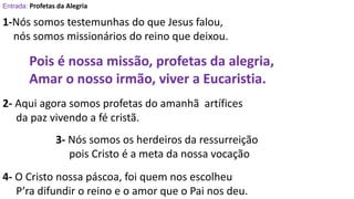Entrada: Profetas da Alegria
1-Nós somos testemunhas do que Jesus falou,
nós somos missionários do reino que deixou.
Pois é nossa missão, profetas da alegria,
Amar o nosso irmão, viver a Eucaristia.
2- Aqui agora somos profetas do amanhã artífices
da paz vivendo a fé cristã.
3- Nós somos os herdeiros da ressurreição
pois Cristo é a meta da nossa vocação
4- O Cristo nossa páscoa, foi quem nos escolheu
P’ra difundir o reino e o amor que o Pai nos deu.
 