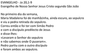 EVANGELHO - Jo 20,1-9
Evangelho de Nosso Senhor Jesus Cristo segundo São João
No primeiro dia da semana,
Maria Madalena foi de manhãzinha, ainda escuro, ao sepulcro
e viu a pedra retirada do sepulcro.
Correu então e foi ter com Simão Pedro
e com o discípulo predilecto de Jesus
e disse-lhes:
«Levaram o Senhor do sepulcro
e não sabemos onde O puseram».
Pedro partiu com o outro discípulo
e foram ambos ao sepulcro.
 