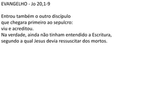 EVANGELHO - Jo 20,1-9
Entrou também o outro discípulo
que chegara primeiro ao sepulcro:
viu e acreditou.
Na verdade, ainda não tinham entendido a Escritura,
segundo a qual Jesus devia ressuscitar dos mortos.
 
