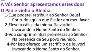 Ofertório
A Vós Senhor apresentamos estes dons
O Pão e vinho o Alelúia.
1-Que poderei retribuir ao Senhor Deus!
Por tudo aquilo que Ele fez em meu favor.
2-Elevo o cálice da minha Salvação!
Invocando o Nome Santo do Senhor.
3-Vou cumprir minhas promessas ao Senhor!
Na presença de Seu povo reunido.
4-Por isso ofereço um sacrifício de louvor!
Invocando o Nome Santo do Senhor.
 