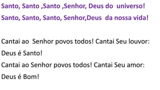 Santo, Santo ,Santo ,Senhor, Deus do universo!
Santo, Santo, Santo, Senhor,Deus da nossa vida!
Cantai ao Senhor povos todos! Cantai Seu louvor:
Deus é Santo!
Cantai ao Senhor povos todos! Cantai Seu amor:
Deus é Bom!
 