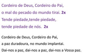 Cordeiro de Deus, Cordeiro do Pai,
o mal do pecado do mundo tirai. 2x
Tende piedade,tende piedade,
tende piedade de nós. 2x
Cordeiro de Deus, Cordeiro do Pai,
a paz duradoura, no mundo implantai.
Dai-nos a paz, dai-nos a paz, dai-nos a Vossa paz.
 