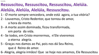 Comunhão
Ressuscitou, Ressuscitou, Ressuscitou, Alelúia.
Alelúia, Alelúia, Alelúia, Ressuscitou.
1 - Ơ morte sempre vencedora, onde está agora, a tua vitória?
2 - Louvemos, Cristo Redentor, que tornou de amor,
a hora da morte.
3 - A morte assim dominada, ficou transformada,
em porta da vida.
4 - Se todos, em Cristo morrermos, n’Ele viveremos
a eterna alegria.
5 - Graças nos damos ao Pai, pois nos dá Seu Reino,
que é Reino de amor.
6- Alegria, alegria irmãos! Que se hoje nos amamos, Ele Ressuscitou
 