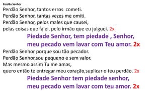 Perdão Senhor
Perdão Senhor, tantos erros cometi.
Perdão Senhor, tantas vezes me omiti.
Perdão Senhor, pelos males que causei,
pelas coisas que falei, pelo irmão que eu julguei. 2x
Piedade Senhor, tem piedade , Senhor,
meu pecado vem lavar com Teu amor. 2x
Perdão Senhor porque sou tão pecador.
Perdão Senhor,sou pequeno e sem valor.
Mas mesmo assim Tu me amas,
quero então te entregar meu coração,suplicar o teu perdão. 2x
Piedade Senhor tem piedade senhor,
meu pecado vem lavar com teu amor. 2x
 
