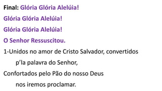 Final: Glória Glória Alelúia!
Glória Glória Alelúia!
Glória Glória Alelúia!
O Senhor Ressuscitou.
1-Unidos no amor de Cristo Salvador, convertidos
p’la palavra do Senhor,
Confortados pelo Pão do nosso Deus
nos iremos proclamar.
 