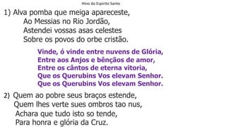 Hino do Espirito Santo
1) Alva pomba que meiga apareceste,
Ao Messias no Rio Jordão,
Astendei vossas asas celestes
Sobre os povos do orbe cristão.
Vinde, ó vinde entre nuvens de Glória,
Entre aos Anjos e bênçãos de amor,
Entre os cântos de eterna vitoria,
Que os Querubins Vos elevam Senhor.
Que os Querubins Vos elevam Senhor.
2) Quem ao pobre seus braços estende,
Quem lhes verte sues ombros tao nus,
Achara que tudo isto so tende,
Para honra e glória da Cruz.
 