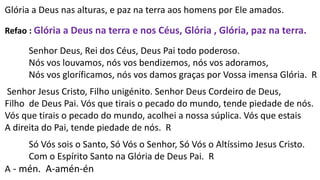 Glória a Deus nas alturas, e paz na terra aos homens por Ele amados.
Refao : Glória a Deus na terra e nos Céus, Glória , Glória, paz na terra.
Senhor Deus, Rei dos Céus, Deus Pai todo poderoso.
Nós vos louvamos, nós vos bendizemos, nós vos adoramos,
Nós vos gloríficamos, nós vos damos graças por Vossa imensa Glória. R
Senhor Jesus Cristo, Filho unigénito. Senhor Deus Cordeiro de Deus,
Filho de Deus Pai. Vós que tirais o pecado do mundo, tende piedade de nós.
Vós que tirais o pecado do mundo, acolhei a nossa súplica. Vós que estais
A direita do Pai, tende piedade de nós. R
Só Vós sois o Santo, Só Vós o Senhor, Só Vós o Altíssimo Jesus Cristo.
Com o Espírito Santo na Glória de Deus Pai. R
A - mén. A-amén-én
 