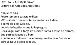 LEITURA I - Act 10,34.37-43
Leitura dos Actos dos Apóstolos
Naqueles dias,
Pedro tomou a palavra e disse:
«Vós sabeis o que aconteceu em toda a Judeia,
a começar pela Galileia,
depois do baptismo que João pregou:
Deus ungiu com a força do Espírito Santo a Jesus de Nazaré,
que passou fazendo o bem
e curando a todos os que eram oprimidos pelo Demónio,
porque Deus estava com Ele.
 
