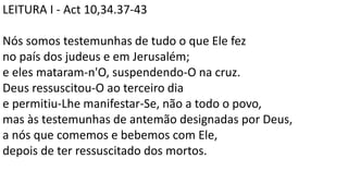 LEITURA I - Act 10,34.37-43
Nós somos testemunhas de tudo o que Ele fez
no país dos judeus e em Jerusalém;
e eles mataram-n'O, suspendendo-O na cruz.
Deus ressuscitou-O ao terceiro dia
e permitiu-Lhe manifestar-Se, não a todo o povo,
mas às testemunhas de antemão designadas por Deus,
a nós que comemos e bebemos com Ele,
depois de ter ressuscitado dos mortos.
 